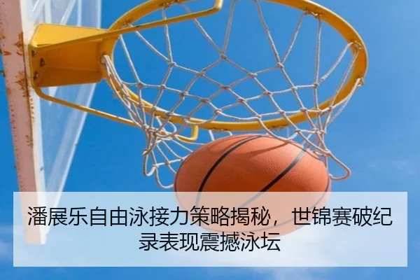 潘展乐自由泳接力策略揭秘，世锦赛破纪录表现震撼泳坛