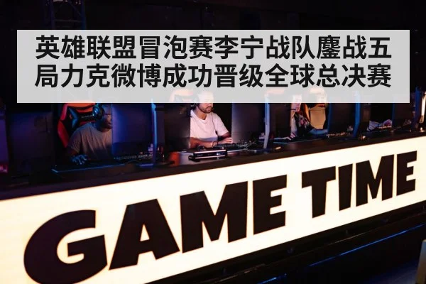 英雄联盟冒泡赛李宁战队鏖战五局力克微博成功晋级全球总决赛