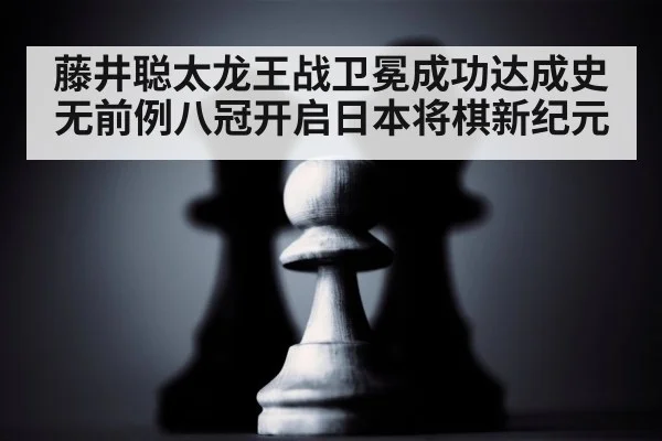 藤井聪太龙王战卫冕成功达成史无前例八冠开启日本将棋新纪元